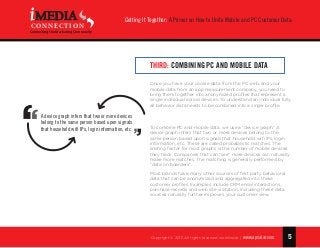 5
Getting It Together: A Primer on How to Unite Mobile and PC Customer Data
Copyright © 2015 All rights reserved worldwide. | www.apsalar.com
MEDIA
CONNECTION
Connecting the Marketing Community
Third: Combining PC and Mobile Data
Once you have your cookie data from the PC web, and your
mobile data from an app measurement company, you need to
bring them together into anonymized profiles that represent a
single individual across devices. To understand an individual fully,
all behavior data needs to be combined into a single profile.
To combine PC and mobile data, we use a “device graph.” A
device graph infers that two or more devices belong to the
same person based upon signals that household wifi IPs, login
information, etc. These are called probabilistic matches. The
limiting factor for most graphs is the number of mobile devices
they track. Companies that can “see” more devices can naturally
make more matches. The matching is generally performed by
“data on boarders”.
Most brands have many other sources of first party behavioral
data that can be anonymized and aggregated into these
customer profiles. Examples include CRM email interactions,
purchase records and web site visitation. Including these data
sources naturally further improves your customer view.
A device graph infers that two or more devices
belong to the same person based upon signals
that household wifi IPs, login information, etc.
 