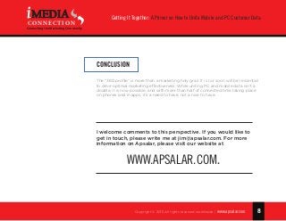 8
Getting It Together: A Primer on How to Unite Mobile and PC Customer Data
Copyright © 2015 All rights reserved worldwide. | www.apsalar.com
MEDIA
CONNECTION
Connecting the Marketing Community
Conclusion
The “360 profile” is more than a marketing holy grail. It is (or soon will be) essential
to drive optimal marketing effectiveness. While uniting PC and mobile data isn’t a
doddle, it is now possible, and with more than half of connected time taking place
on phones and in apps, it’s a need to have, not a nice to have.
I welcome comments to this perspective. If you would like to
get in touch, please write me at jim@apsalar.com. For more
information on Apsalar, please visit our website at
www.apsalar.com.
 