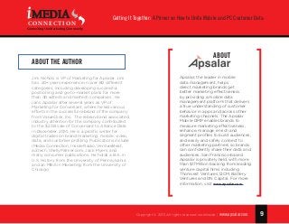 9
Getting It Together: A Primer on How to Unite Mobile and PC Customer Data
Copyright © 2015 All rights reserved worldwide. | www.apsalar.com
MEDIA
CONNECTION
Connecting the Marketing Community
ABOUT THE AUTHOR
Jim Nichols is VP of Marketing for Apsalar. Jim
has  20+ years experience in over 80 different
categories, including developing successful
positioning and go-to-market plans for more
than 40 adtech and martech companies.  He
joins Apsalar after several years as VP of
Marketing for Conversant, where he led various
efforts in the successful rebrand of the company
from ValueClick, Inc.  The rebrand and associated
industry attention for the company contributed
to the $2.3B sale of Conversant to Alliance Data
in December, 2014. He is a prolific writer for
digital trades on brand marketing, mobile, video,
data, and customer profiling. Publications include
iMedia Connection, Inside Radio, VentureBeat,
ad:tech, ShellyPalmer.com, Jack Myers, and
many consumer publications. He holds a B.A. in
U.S. History from the University of Pennsylvania
and an MBA in Marketing from the University of
Chicago.    
Apsalar, the leader in mobile
data management, helps
direct marketing brands get
better marketing effectiveness
by providing a mobile data
management platform that delivers
a true understanding of customer
behavior in apps and across other
marketing channels. The Apsalar
Mobile DMP enables brands to
measure marketing effectiveness,
enhance, manage, enrich and
segment profiles to build audiences,
and easily and safely connect to
other marketing partners so brands
can confidently share their data and
audiences. San Francisco-based
Apsalar is privately held, with more
than $17Million backing from leading
venture capital firms including
Thomvest Ventures, DCM, Battery
Ventures and DN Capital. For more
information, visit www.apsalar.com.
ABOUT
 