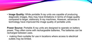 • Image Quality: While portable X-ray units are capable of producing
diagnostic images, they may have limitations in terms of image quality
compared to larger, stationary X-ray machines. However, advances in
technology have improved the image quality of portable units
Power Source: Portable X-ray units are designed to operate on battery
power, They often come with rechargeable batteries, The batteries can be
recharged between uses.
• making them suitable for use in locations where access to electrical
outlets may be limited.
 