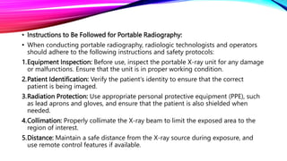 • Instructions to Be Followed for Portable Radiography:
• When conducting portable radiography, radiologic technologists and operators
should adhere to the following instructions and safety protocols:
1.Equipment Inspection: Before use, inspect the portable X-ray unit for any damage
or malfunctions. Ensure that the unit is in proper working condition.
2.Patient Identification: Verify the patient's identity to ensure that the correct
patient is being imaged.
3.Radiation Protection: Use appropriate personal protective equipment (PPE), such
as lead aprons and gloves, and ensure that the patient is also shielded when
needed.
4.Collimation: Properly collimate the X-ray beam to limit the exposed area to the
region of interest.
5.Distance: Maintain a safe distance from the X-ray source during exposure, and
use remote control features if available.
 