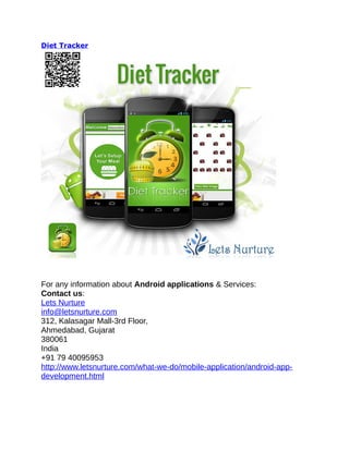 Diet Tracker
For any information about Android applications & Services:
Contact us:
Lets Nurture
info@letsnurture.com
312, Kalasagar Mall-3rd Floor,
Ahmedabad, Gujarat
380061
India
+91 79 40095953
http://www.letsnurture.com/what-we-do/mobile-application/android-app-
development.html
 
