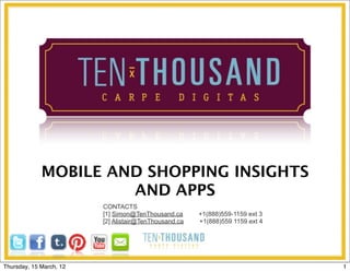 MOBILE AND SHOPPING INSIGHTS
                      AND APPS
                         CONTACTS
                         [1] Simon@TenThousand.ca      +1(888)559-1159 ext 3
                         [2] Alistair@TenThousand.ca   +1(888)559 1159 ext 4




Thursday, 15 March, 12                                                         1
 
