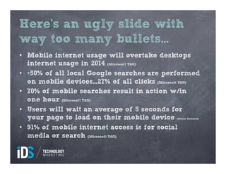 Here’s an ugly slide with
way too many bullets…
•  Mobile internet usage will overtake desktops
   internet usage in 2014 (Microsoft TAG)
•  +50% of all local Google searches are performed
   on mobile devices…27% of all clicks (Microsoft TAG)
•  70% of mobile searches result in action w/in
   one hour (Microsoft TAG)
•  Users will wait an average of 5 seconds for
   your page to load on their mobile device    (Gomez Research)



•  91% of mobile internet access is for social
   media or search (Microsoft TAG)
 