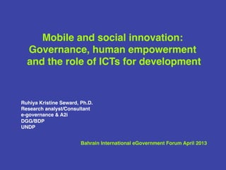 Mobile and social innovation: 
Governance, human empowerment ! 
and the role of ICTs for development! 
! 
! 
! 
! 
! 
Ruhiya Kristine Seward, Ph.D.! 
Research analyst/Consultant ! 
e-governance & A2i ! 
DGG/BDP ! 
UNDP! 
! 
! 
Bahrain International eGovernment Forum April 2013! 
 