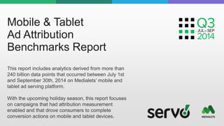Mobile & Tablet 
Ad Attribution 
Benchmarks Report 
This report includes analytics derived from more than 
240 billion data points that occurred between July 1st 
and September 30th, 2014 on Medialets’ mobile and 
tablet ad serving platform. 
With the upcoming holiday season, this report focuses 
on campaigns that had attribution measurement 
enabled and that drove consumers to complete 
conversion actions on mobile and tablet devices. 
 