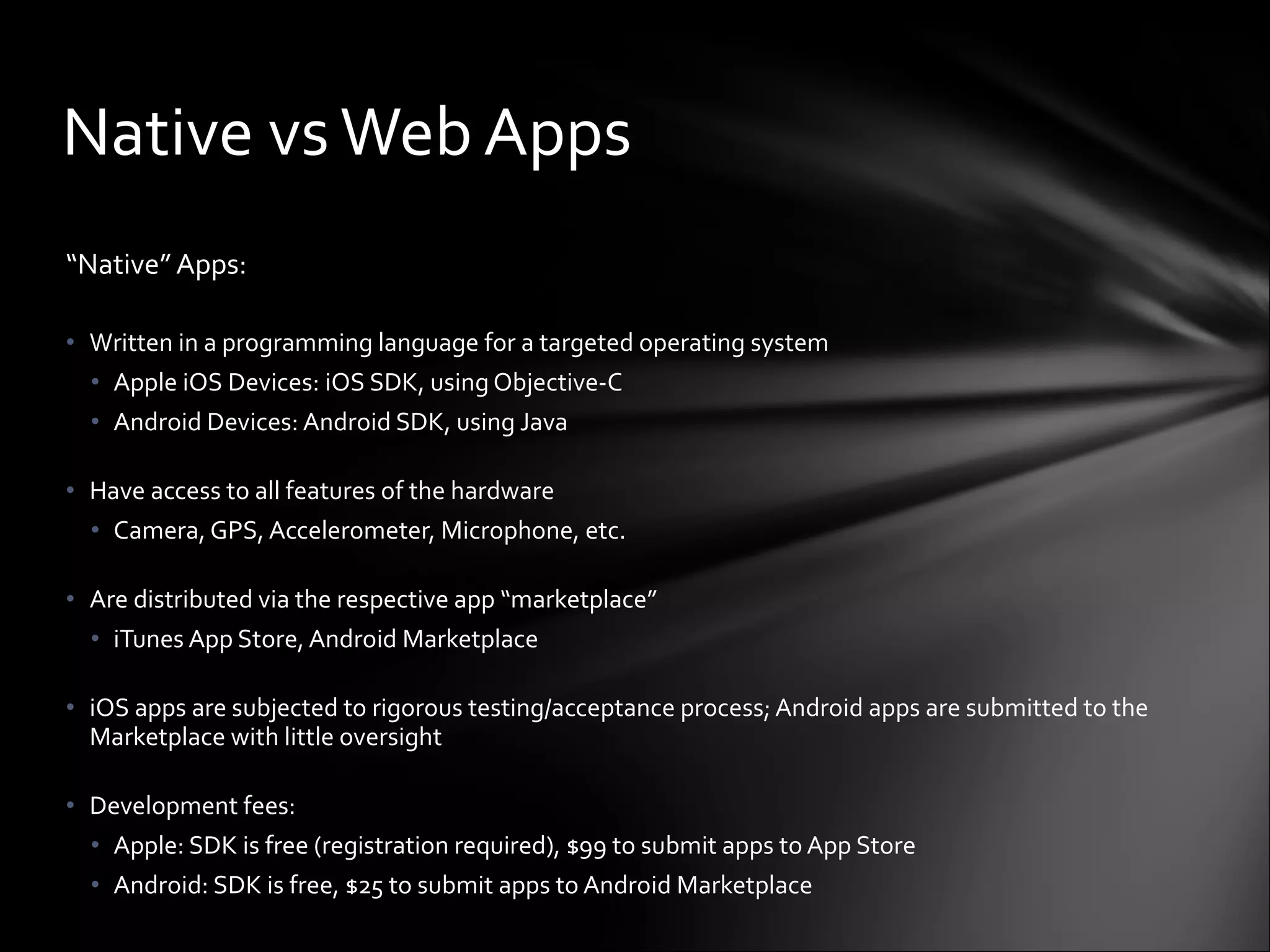 “ Native” Apps: Written in a programming language for a targeted operating system Apple iOS Devices: iOS SDK, using Objective-C Android Devices: Android SDK, using Java Have access to all features of the hardware Camera, GPS, Accelerometer, Microphone, etc. Are distributed via the respective app “marketplace” iTunes App Store, Android Marketplace iOS apps are subjected to rigorous testing/acceptance process; Android apps are submitted to the Marketplace with little oversight Development fees: Apple: SDK is free (registration required), $99 to submit apps to App Store Android: SDK is free, $25 to submit apps to Android Marketplace Native vs Web Apps 