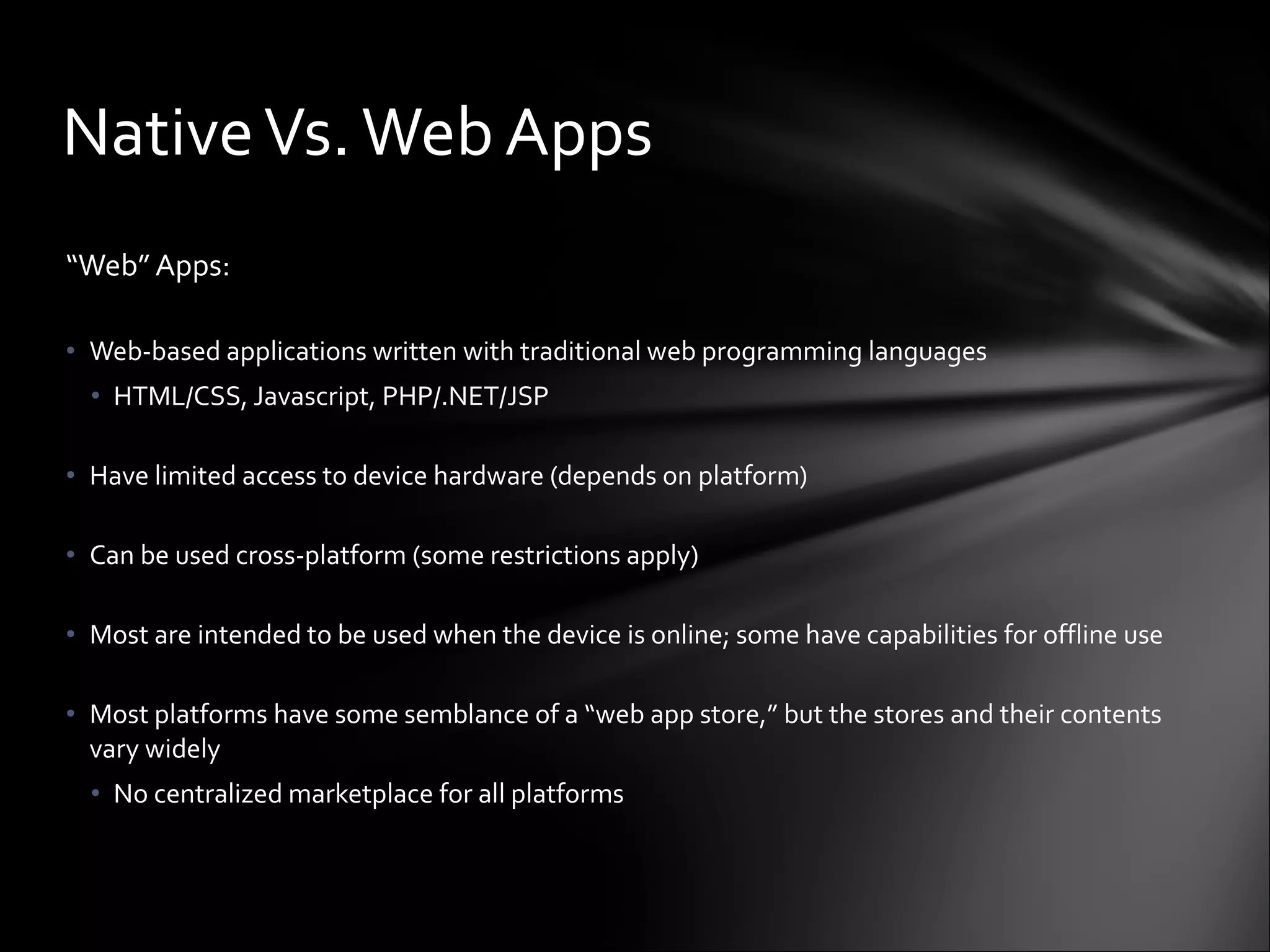 “ Web” Apps: Web-based applications written with traditional web programming languages HTML/CSS, Javascript, PHP/.NET/JSP Have limited access to device hardware (depends on platform) Can be used cross-platform (some restrictions apply) Most are intended to be used when the device is online; some have capabilities for offline use Most platforms have some semblance of a “web app store,” but the stores and their contents vary widely No centralized marketplace for all platforms Native Vs. Web Apps 