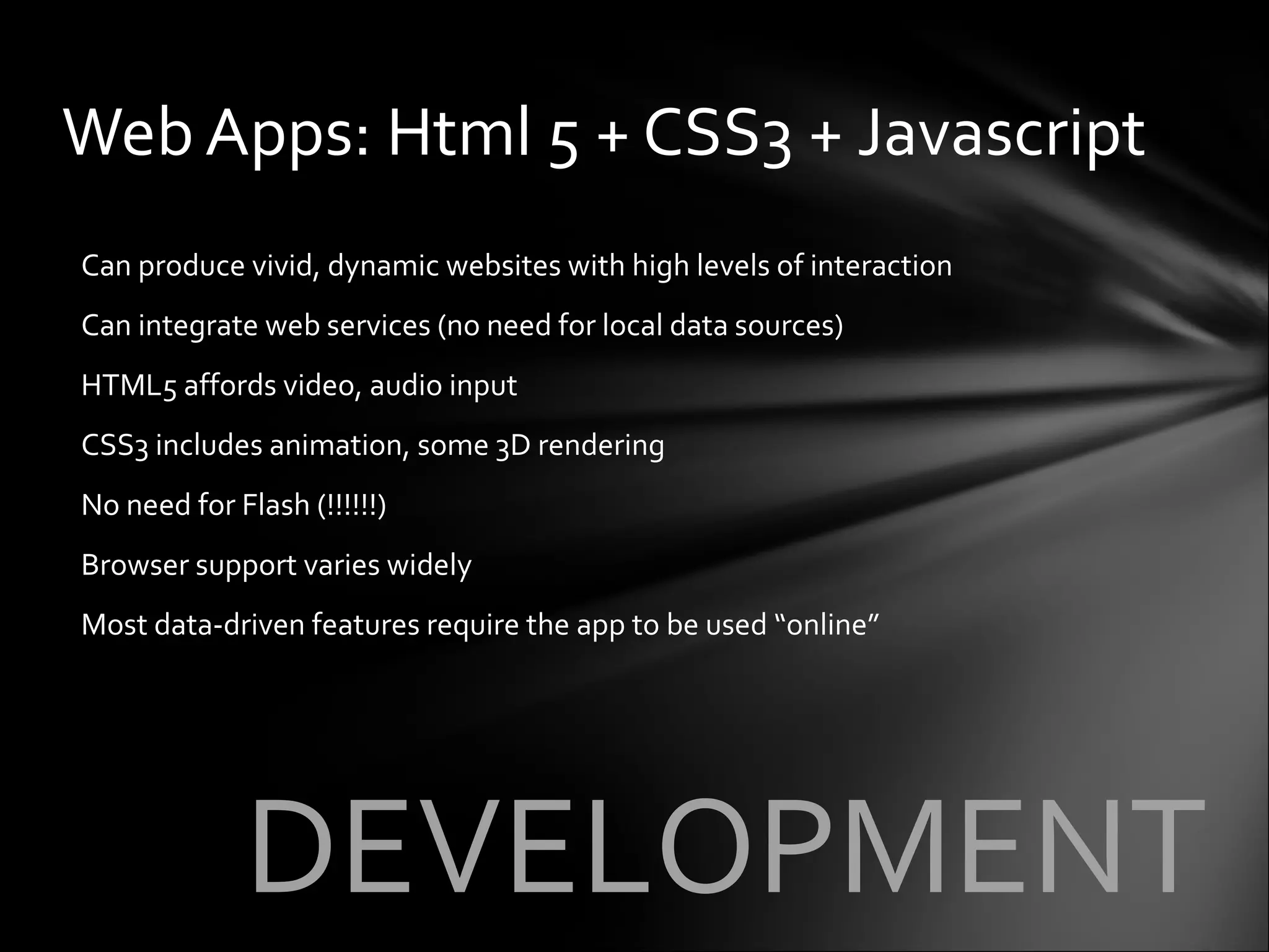 Can produce vivid, dynamic websites with high levels of interaction Can integrate web services (no need for local data sources) HTML5 affords video, audio input CSS3 includes animation, some 3D rendering No need for Flash (!!!!!!) Browser support varies widely Most data-driven features require the app to be used “online” Web Apps: Html 5 + CSS3 + Javascript DEVELOPMENT 