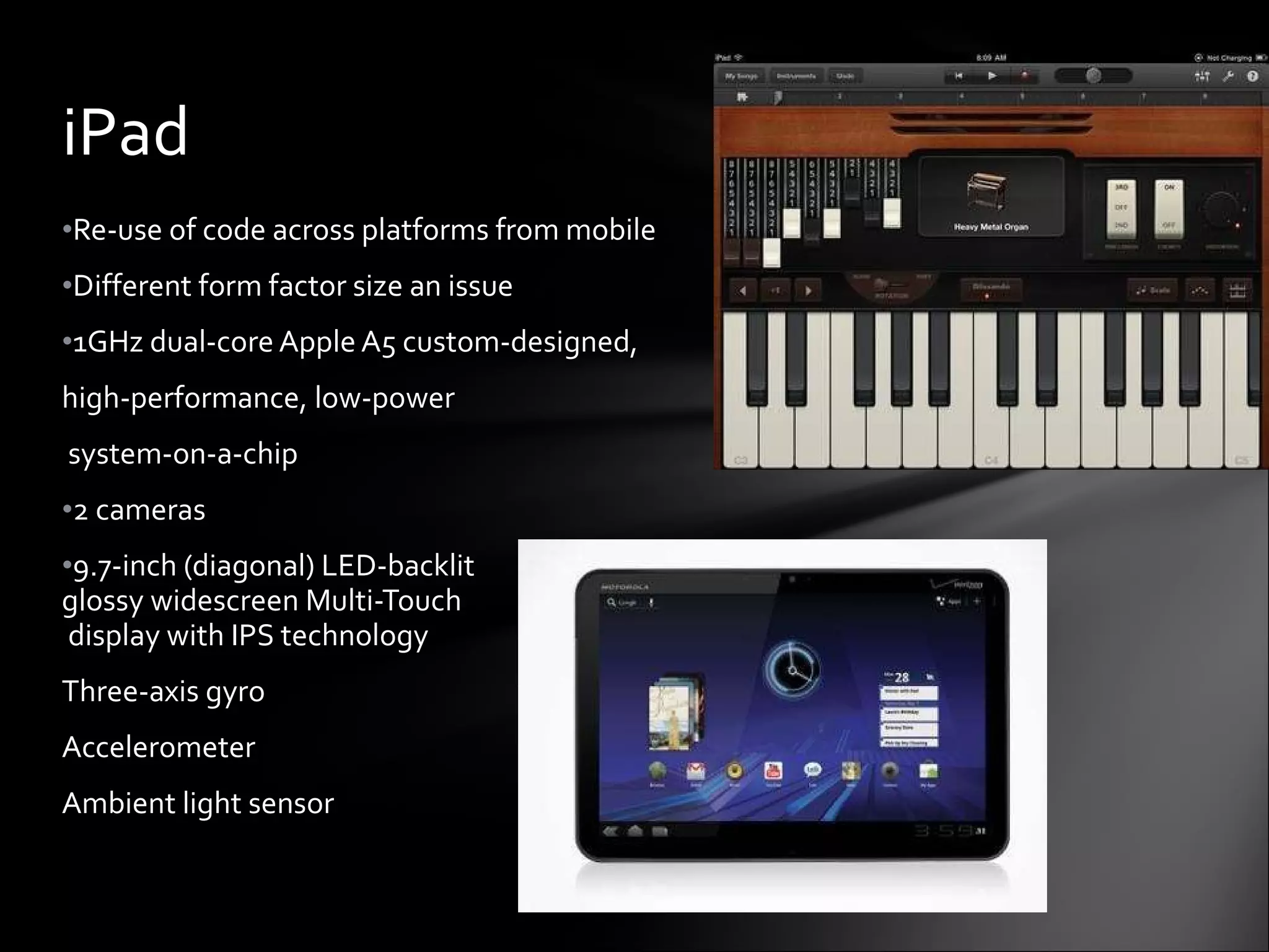 Re-use of code across platforms from mobile Different form factor size an issue 1GHz dual-core Apple A5 custom-designed,  high-performance, low-power system-on-a-chip 2 cameras 9.7-inch (diagonal) LED-backlit  glossy widescreen Multi-Touch  display with IPS technology Three-axis gyro Accelerometer Ambient light sensor iPad 