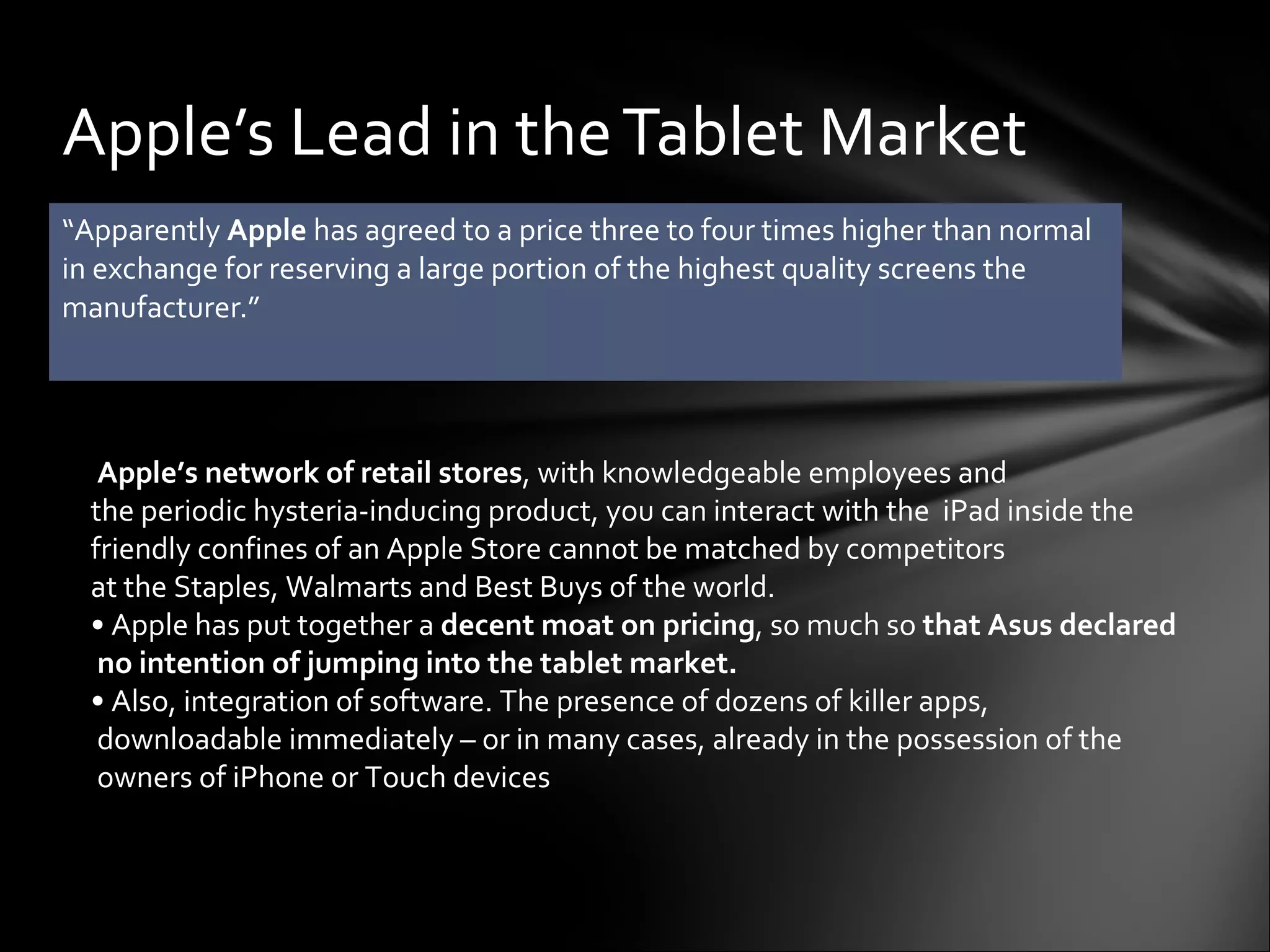 “ Apparently  Apple  has agreed to a price three to four times higher than normal in exchange for reserving a large portion of the highest quality screens the manufacturer.” Apple’s Lead in the Tablet Market   Apple’s network of retail stores , with knowledgeable employees and  the periodic hysteria-inducing product, you can interact with the  iPad inside the  friendly confines of an Apple Store cannot be matched by competitors  at the Staples, Walmarts and Best Buys of the world.   •  Apple has put together a  decent moat on pricing , so much so  that Asus declared  no intention of jumping into the tablet market.  •  Also, integration of software. The presence of dozens of killer apps,  downloadable immediately – or in many cases, already in the possession of the  owners of iPhone or Touch devices  