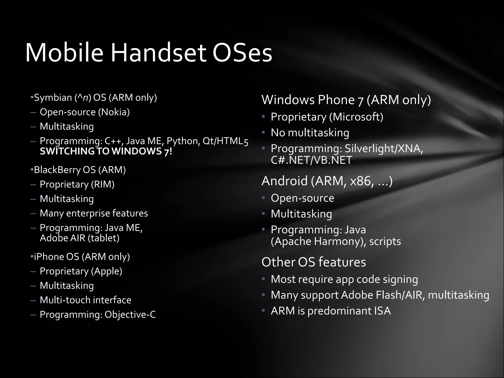Windows Phone 7 (ARM only) Proprietary (Microsoft) No multitasking Programming: Silverlight/XNA, C#.NET/VB.NET Android (ARM, x86, …) Open-source Multitasking Programming: Java  (Apache Harmony), scripts Other OS features Most require app code signing Many support Adobe Flash/AIR, multitasking ARM is predominant ISA Symbian (^ n ) OS (ARM only) Open-source (Nokia) Multitasking Programming: C++, Java ME, Python, Qt/HTML5 SWITCHING TO WINDOWS 7! BlackBerry OS (ARM) Proprietary (RIM) Multitasking Many enterprise features Programming: Java ME,  Adobe AIR (tablet) iPhone OS (ARM only) Proprietary (Apple) Multitasking Multi-touch interface Programming: Objective-C Mobile Handset OSes 