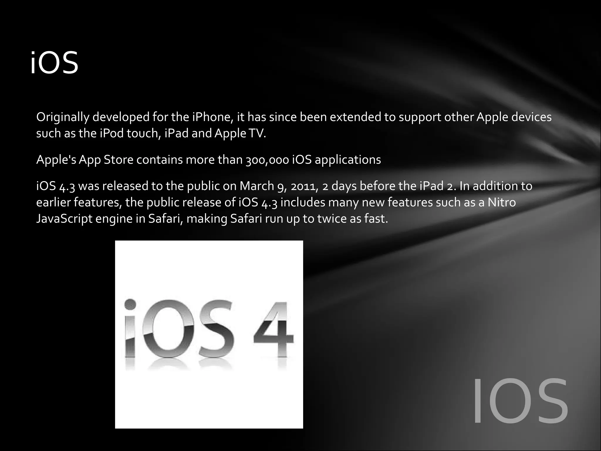 Originally developed for the iPhone, it has since been extended to support other Apple devices such as the iPod touch, iPad and Apple TV. Apple's App Store contains more than 300,000 iOS applications iOS 4.3 was released to the public on March 9, 2011, 2 days before the iPad 2. In addition to earlier features, the public release of iOS 4.3 includes many new features such as a Nitro JavaScript engine in Safari, making Safari run up to twice as fast. iOS IOS 