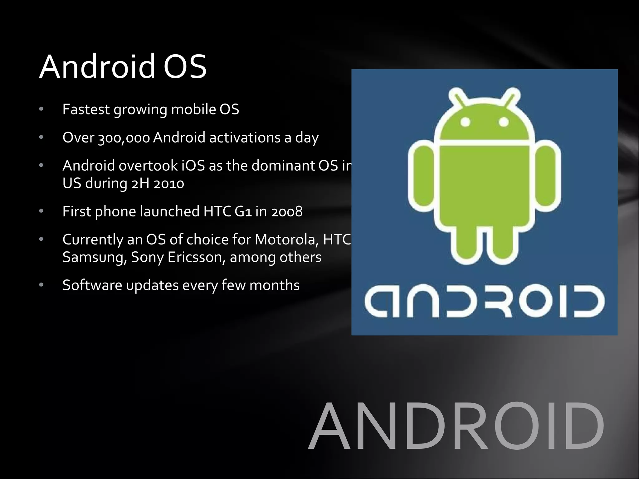 Fastest growing mobile OS Over 300,000 Android activations a day Android overtook iOS as the dominant OS in US during 2H 2010 First phone launched HTC G1 in 2008 Currently an OS of choice for Motorola, HTC, Samsung, Sony Ericsson, among others Software updates every few months Android OS ANDROID 
