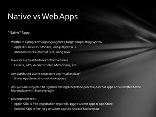 “ Native” Apps: Written in a programming language for a targeted operating system Apple iOS Devices: iOS SDK, using Objective-C Android Devices: Android SDK, using Java Have access to all features of the hardware Camera, GPS, Accelerometer, Microphone, etc. Are distributed via the respective app “marketplace” iTunes App Store, Android Marketplace iOS apps are subjected to rigorous testing/acceptance process; Android apps are submitted to the Marketplace with little oversight Development fees: Apple: SDK is free (registration required), $99 to submit apps to App Store Android: SDK is free, $25 to submit apps to Android Marketplace Native vs Web Apps 