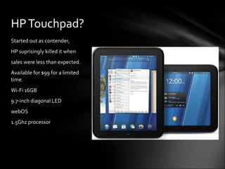 Started out as contender, HP suprisingly killed it when sales were less than expected. Available for $99 for a limited  time.  Wi-Fi 16GB 9.7-inch diagonal LED webOS 1.5Ghz processor HP Touchpad? 