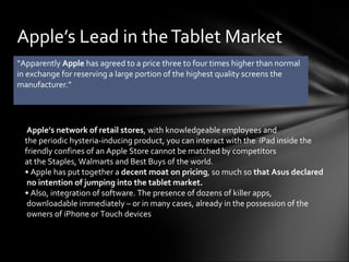 “ Apparently  Apple  has agreed to a price three to four times higher than normal in exchange for reserving a large portion of the highest quality screens the manufacturer.” Apple’s Lead in the Tablet Market   Apple’s network of retail stores , with knowledgeable employees and  the periodic hysteria-inducing product, you can interact with the  iPad inside the  friendly confines of an Apple Store cannot be matched by competitors  at the Staples, Walmarts and Best Buys of the world.   •  Apple has put together a  decent moat on pricing , so much so  that Asus declared  no intention of jumping into the tablet market.  •  Also, integration of software. The presence of dozens of killer apps,  downloadable immediately – or in many cases, already in the possession of the  owners of iPhone or Touch devices  