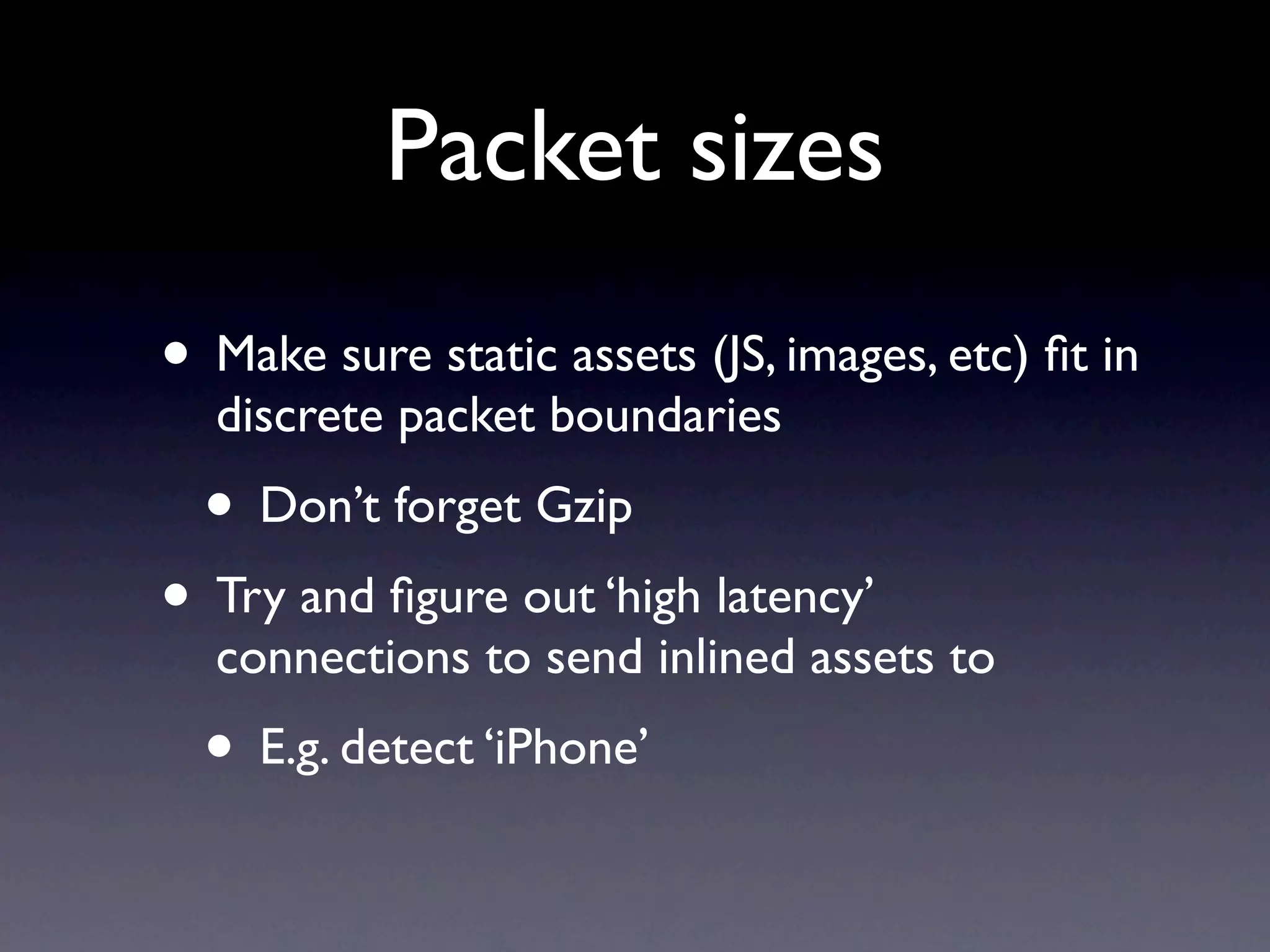 Packet sizes
• Make sure static assets (JS, images, etc) ﬁt in
  discrete packet boundaries
  • Don’t forget Gzip
• Try and ﬁgure out ‘high latency’
  connections to send inlined assets to
  • E.g. detect ‘iPhone’
 