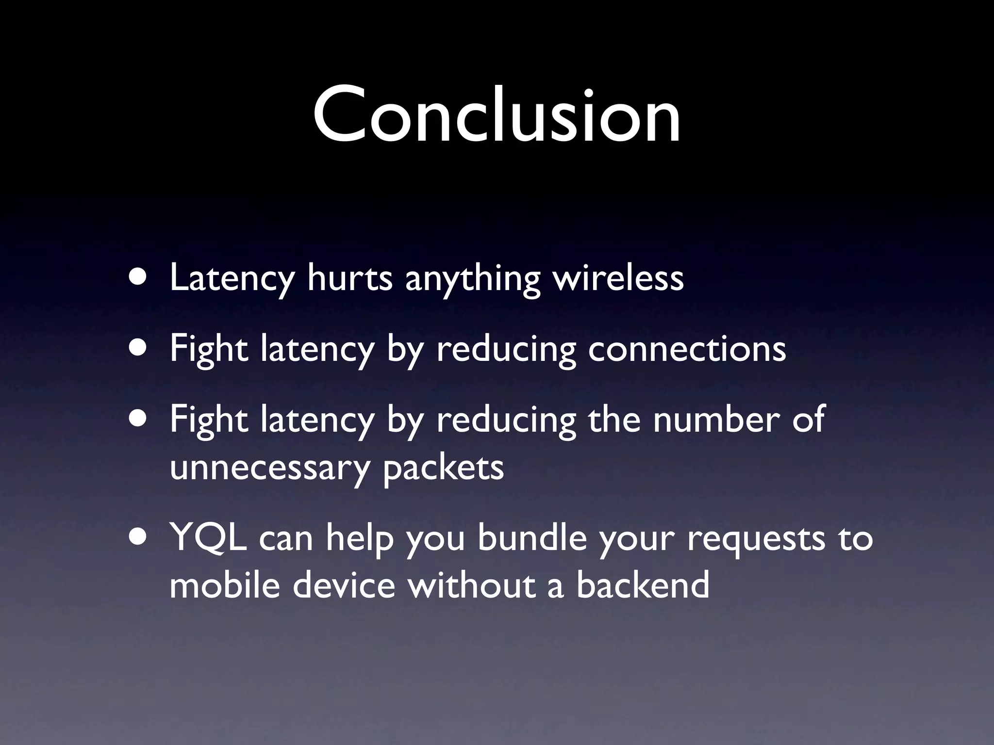 Conclusion
• Latency hurts anything wireless
• Fight latency by reducing connections
• Fight latency by reducing the number of
  unnecessary packets
• YQL can help you bundle your requests to
  mobile device without a backend
 