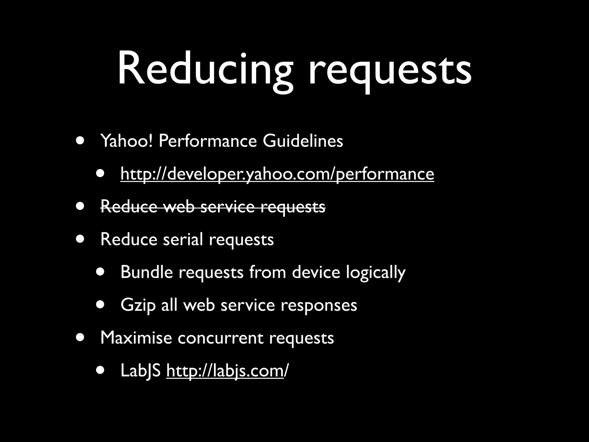 Reducing requests
•   Yahoo! Performance Guidelines
    •   http://developer.yahoo.com/performance
•   Reduce web service requests
•   Reduce serial requests
    •   Bundle requests from device logically
    •   Gzip all web service responses
•   Maximise concurrent requests
    •   LabJS http://labjs.com/
 