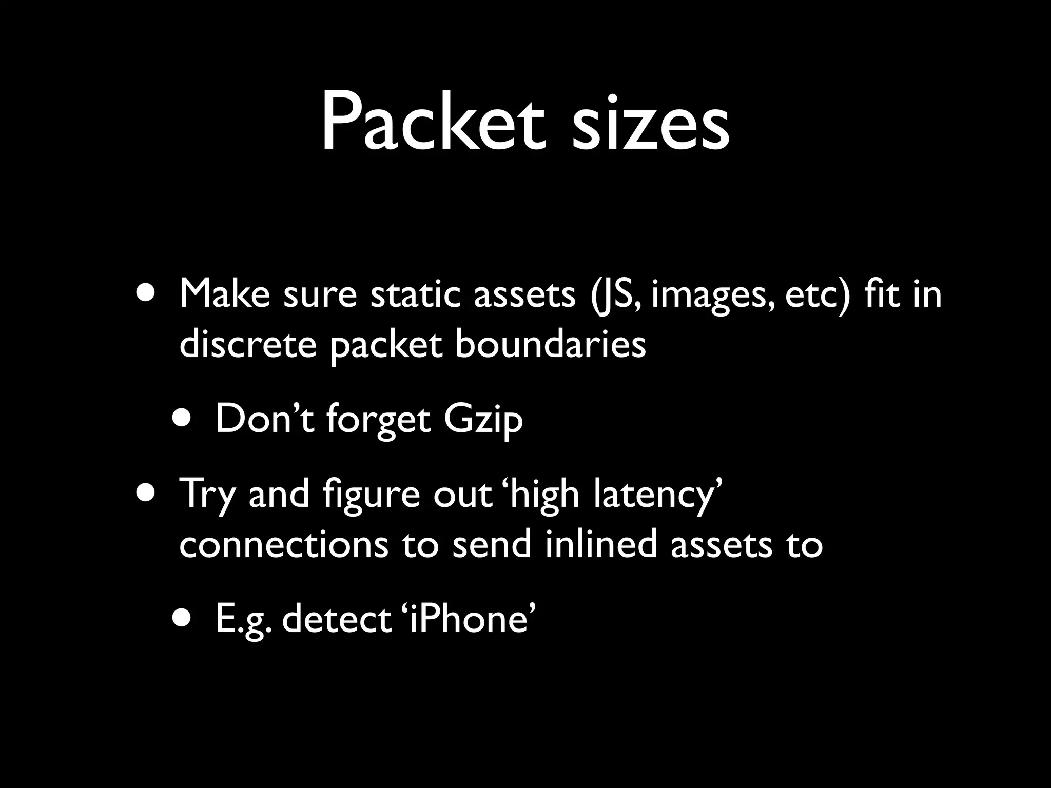 Packet sizes
• Make sure static assets (JS, images, etc) ﬁt in
  discrete packet boundaries
  • Don’t forget Gzip
• Try and ﬁgure out ‘high latency’
  connections to send inlined assets to
  • E.g. detect ‘iPhone’
 