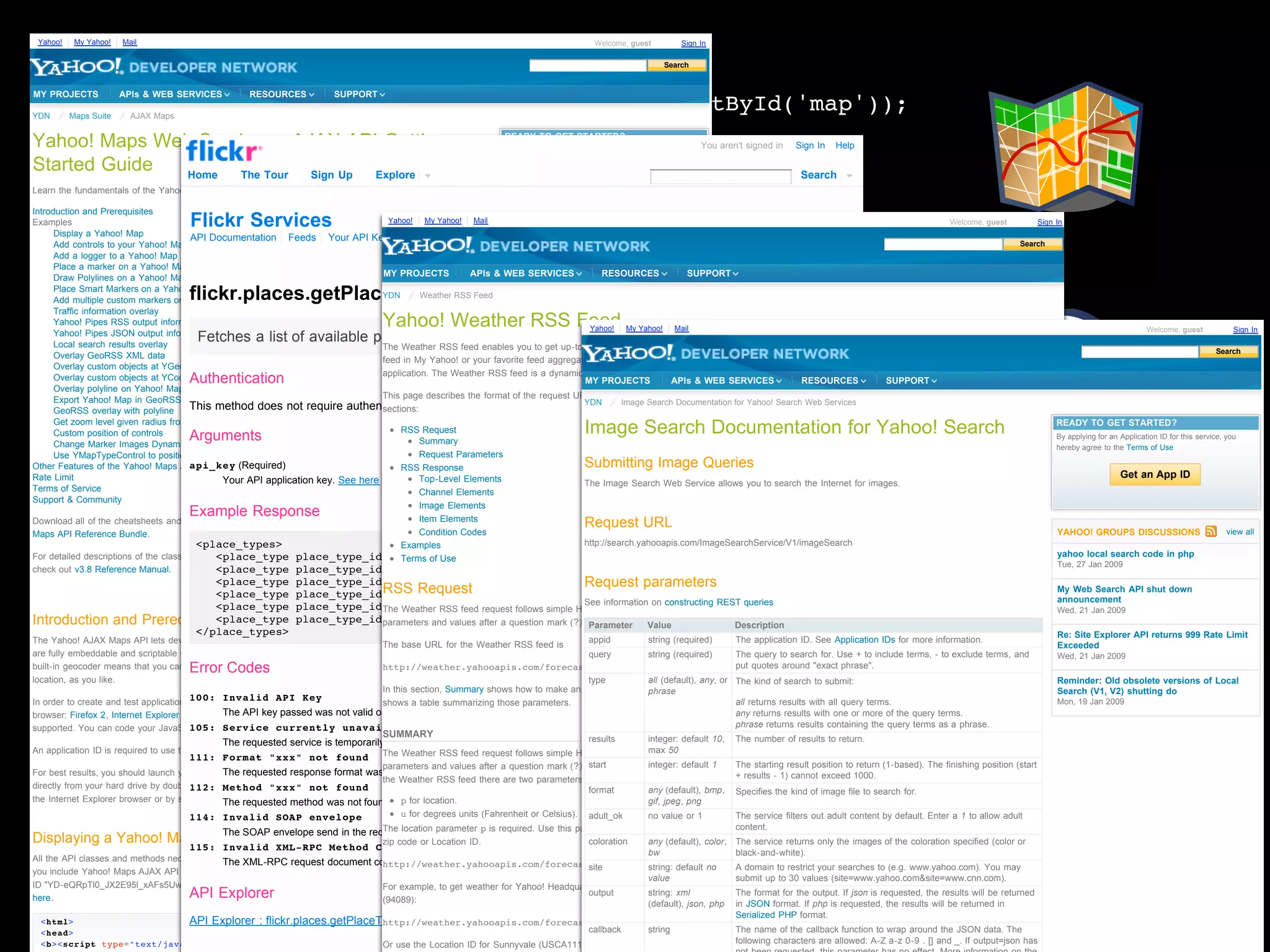 Yahoo!    My Yahoo!   Mail                                                                                                             Welcome, guest       Sign In

                                                                                                                                                         Search
                                                  var map = new
MY PROJECTS            APIs & WEB SERVICES          RESOURCES            SUPPORT

YDN       Maps Suite     AJAX Maps
                                                  YMap(document.getElementById('map'));
Yahoo! Maps Web Services - AJAX API Getting       …                                                               READY TO GET STARTED?
                                                                                                                                                                  You aren't signed in      Sign In   Help


         dev Home The Tour Sign Up Explore currentGeoPoint = new
Started Guide                                     var                        Get an App ID
                                                                                           Search
                                                  YGeoPoint( _c.Lat, _c.Lon );
Learn the fundamentals of the Yahoo! Maps AJAX API and start creating your own maps. This page contains:

Introduction and Prerequisites
               Flickr Services                    map.addMarker(currentGeoPoint);
                                                                          Yahoo! Maps Cheatsheets
                                                                                   Yahoo!    My Yahoo!  Mail  RECENT BLOG ARTICLES




                                                            ?
Examples                                                                                                                                                                                                                             Welcome, guest            Sign In
      Display a Yahoo! Map
               API Documentation Feeds Your API Keys Apply for a new API Key
      Add controls to your Yahoo! Map
      Add a logger to a Yahoo! Map
                                                  …                                                           Leonardo da Vinci: Hacker
                                                                                                              January 24, 2009
                                                                                                                                                                                                                                                       Search


      Place a marker on a Yahoo! Map
      Draw Polylines on a Yahoo! Map
                                                                                  MY PROJECTS          APIs & WEB SERVICES             RESOURCES            SUPPORT
                                                                                                              Whaddyathink? & the Yahoo! Application
                                      flickr.places.getPlaceTypes
      Place Smart Markers on a Yahoo! Map
      Add multiple custom markers on Yahoo! Map
                                                                                 YDN       Weather RSS Feed
                                                                                                              Platform
                                                                                                              January 22, 2009
      Traffic information overlay
      Yahoo! Pipes RSS output information overlay          Yahoo! Weather RSS Feed                            Making the new Yahoo! Currency Converter
                                                                                                                                   Yahoo!    My Yahoo!   Mail                                                                                                                                  Welcome, guest             Sign In
                                        Fetches a list of available place types for Flickr.
      Yahoo! Pipes JSON output information overlay                                                            accessible
      Local search results overlay
      Overlay GeoRSS XML data
                                                                          YMap
                                                                                     …
                                                                                 The Weather RSS feed enables you to get up-to-date weather information for your location. You can save this
                                                                                                              January 21, 2009
                                                                                                                                                                                                                                                                                                                    Search
                                                                                 feed in My Yahoo! or your favorite feed aggregator, or incorporate the RSS data into your own web site or client
      Overlay custom objects at YGeoPoint location
                                      Authentication
      Overlay custom objects at YCoordPoint location                                 if (flickcurl_prepare(fc,
                                                                                 application. The Weather RSSRetrievingdynamically-generatedfrom based on zip code or Location ID.
                                                                                                               feed is a and displaying data feed
                                                                                                              Wikipedia with YQL PROJECTS
                                                                                                                                  MY                    APIs & WEB SERVICES             RESOURCES        SUPPORT




                                                            ?
      Overlay polyline on Yahoo! Map
                                                                                 This page describes the format of the 18, 2009 URL and the RSS response for developers. It contains these
                                                                                                              January request
      Export Yahoo! Map in GeoRSS format
      GeoRSS overlay with polyline     This method does not require authentication.  "flickr.photos.geo.correctLocation",
                                                                                 sections:
                                                                                                                                  YDN       Image Search Documentation for Yahoo! Search Web Services

      Get zoom level given radius from center
      Custom position of controls     Arguments                                      parameters, count)) { …Documentation for Yahoo! Search
                                                                                      RSS Request
                                                                                           Summary
                                                                                                   Image Search }                                                                                                                                                   READY TO GET STARTED?
                                                                                                                                                                                                                                                                    By applying for an Application ID for this service, you
      Change Marker Images Dynamically                                                                                                                                                                                                                              hereby agree to the Terms of Use
      Use YMapTypeControl to position map types
                                       api_key (Required)
Other Features of the Yahoo! Maps AJAX API
                                                                                     …     Request Parameters
                                                                                      RSS Response
                                                                          YEvent, YGeoRSS, YMarker Submitting Image Queries
Rate Limit                                                                                                                                                                                                                                                                             Get an App ID
                                              Your API application key. See here for moreTop-Level Elements
                                                                                             details.                             The Image Search Web Service allows you to search the Internet for images.
Terms of Service                                                                           Channel Elements




                                                            ?
Support & Community
                                                                                           Image Elements
                                      Example Response                                     Item Elements
Download all of the cheatsheets and example code in the Yahoo                                                                        Request URL
Maps API Reference Bundle.                                                                 Condition Codes                                                                                                                                                          YAHOO! GROUPS DISCUSSIONS                           view all
                                        <place_types>                                 Examples                                    http://search.yahooapis.com/ImageSearchService/V1/imageSearch
For detailed descriptions of the classes and methods in the API, place_type_id="22">neighbourhood</place_type>
                                             <place_type                                                                                                                                                                                                            yahoo local search code in php
                                                                                 Terms of Use
check out v3.8 Reference Manual.                                                     http://search.yahooapis.com/
                                             <place_type place_type_id="7">locality</place_type>
                                          <place_type          place_type_id="9">county</place_type>                       Request parameters
                                                                                                                                                                                                                                                                    Tue, 27 Jan 2009


                                                                              RSS Request                                                                                                                                                                           My Web Search API shut down
                                          <place_type
                                          <place_type
                                                                                     ImageSearchService/V1/imageSearch?
                                                               place_type_id="8">region</place_type>
                                                                       Remaining, Supporting Classes
                                                               place_type_id="12">country</place_type>                     See information on constructing REST queries
                                                                              The Weather RSS feed request follows simple HTTP GET syntax: start with a base URL and then add
                                                                                                                                                                                                                                                                    announcement
                                                                                                                                                                                                                                                                    Wed, 21 Jan 2009
Introduction and              Prerequisites
                                          <place_type          place_type_id="29">continent</place_type> (?). Multiple parameters are separated by an ampersand (&).
                                      </place_types>                                 appid=YahooDemo&query=Corvette&results=2
                                                                              parameters and values after a question mark
The Yahoo! AJAX Maps API lets developers add maps to their web sites using DHTML and JavaScript®. the Weather RSS feed is
                                                                                                                                       Parameter
                                                                                                                                      appid
                                                                                                                                                     Value
                                                                                                                                                   string (required)
                                                                                                                                                                            Description
                                                                                                                                                                          The application ID. See Application IDs for more information.
                                                                                                                                                                                                                                                                    Re: Site Explorer API returns 999 Rate Limit
                                                                                       The base URL for Maps




                                                            ?
                                                                                                                                                                                                                                                                    Exceeded
are fully embeddable and scriptable using the JavaScript programming language. Yahoo! Maps AS-Flash API's                             query        string (required)      The query to search for. Use + to include terms, - to exclude terms, and                  Wed, 21 Jan 2009
                                      Error Codes
built-in geocoder means that you can specify a physical address or latitude/longitude coordinates for your map's
                                                                                       http://weather.yahooapis.com/forecastrss                                           put quotes around "exact phrase".
location, as you like.                                                                                                                type         all (default), any, or The kind of search to submit:                                                             Reminder: Old obsolete versions of Local
                                                                                       In this section, Summary shows how to make an RSS request with different parameters; Request Parameters
                                                                                                                                                   phrase                                                                                                           Search (V1, V2) shutting do
In order to create and test applications 100: Yahoo! Maps AJAX API, you'll need to use a supported summarizing those parameters.
                                         using Invalid API Key                         shows a table web                                                                  all returns results with all query terms.                                                 Mon, 19 Jan 2009
                                                The API key passed was not valid or has expired.
browser: Firefox 2, Internet Explorer 6 or 7, Opera 9 or Safari 3. Newer versions of these browsers are also                                                              any returns results with one or more of the query terms.
supported. You can code your JavaScript applications usingcurrently unavailable
                                         105: Service your favorite text editor or IDE.                                                                                   phrase returns results containing the query terms as a phrase.
                                                                                       SUMMARY                                        results      integer: default 10, The number of results to return.
                                                The requested service is temporarily unavailable.
An application ID is required to use the Yahoo! Maps AJAX API. You can get an application ID here.                                                 max 50
                                                                                       The Weather RSS feed request follows simple HTTP GET syntax: start with a base URL and then add
                                      111: Format "xxx" not found
                                                                                                                                       start         integer: default 1
                                                                                      parameters and values after a question mark (?). Multiple parameters are separated   by an starting result position to return (1-based). The finishing position (start
                                                                                                                                                                            The ampersand (&). For
For best results, you should launch your web pagesrequested response format was not found. applications
                                                The from a web server. However, it's possible to run                                                                        + results - 1) cannot exceed 1000.
                                                                                      the Weather RSS feed there are two parameters:
directly from your hard drive by double-clickingMethod This can be donefound
                                       112: on them. "xxx" not by lowering the security settings in                                    format        any (default), bmp,    Specifies the kind of image file to search for.
the Internet Explorer browser or by setting the The requested method was not found. p for location.
                                                UniversalBrowserRead property in Firefox.                                                            gif, jpeg, png
                                       114: Invalid SOAP envelope                    http://weather.yahooapis.com/
                                                                                          u for degrees units (Fahrenheit or Celsius). adult_ok      no value or 1   The service filters out adult content by default. Enter a 1 to allow adult
                                                                                                                                                                     content.
                                             The SOAP envelope send in the requestlocationnot be parsed. required. Use this parameter to indicate the location for the weather forecast as a
                                                                                 The could parameter p is
Displaying a Yahoo! Map
                                    115: Invalid XML-RPC Method Call
                                                                                     forecastrss?p=FRXX0076&u=c
                                                                                 zip code or Location ID.                      coloration     any (default), color, The service returns only the images of the coloration specified (color or
                                                                                                                                              bw                     black-and-white).
All the API classes and methods necessary to interact with Yahoo! Mapsdocument couldyour application when
                                             The XML-RPC request are availablehttp://weather.yahooapis.com/forecastrss?p=location
                                                                                  to not be parsed.
                                                                                                                               site           string: default no     A domain to restrict your searches to (e.g. www.yahoo.com). You may
you include Yahoo! Maps AJAX API library in your web page.This example uses the demonstration application
                                                                                                                                              value                  submit up to 30 values (site=www.yahoo.com&site=www.cnn.com).
ID "YD-eQRpTl0_JX2E95l_xAFs5UwZUlNQhhn7lj1H"; you cannot use this Application Forand must requestweather for Yahoo! Headquarters in Sunnyvale, CA, use the zip code for Sunnyvale
                                                                                 ID example, to get one
here.                                 API Explorer                               (94089):
                                                                                                                               output         string: xml            The format for the output. If json is requested, the results will be returned
                                                                                                                                              (default), json, php in JSON format. If php is requested, the results will be returned in
                                                                                                                                                                     Serialized PHP format.
  <html>                            API Explorer : flickr.places.getPlaceTypes   http://weather.yahooapis.com/forecastrss?p=94089
  <head>                                                                                                                       callback       string                 The name of the callback function to wrap around the JSON data. The
  <b><script type="text/javascript"                                              Or use the Location ID for Sunnyvale (USCA1116):                                    following characters are allowed: A-Z a-z 0-9 . [] and _. If output=json has
 