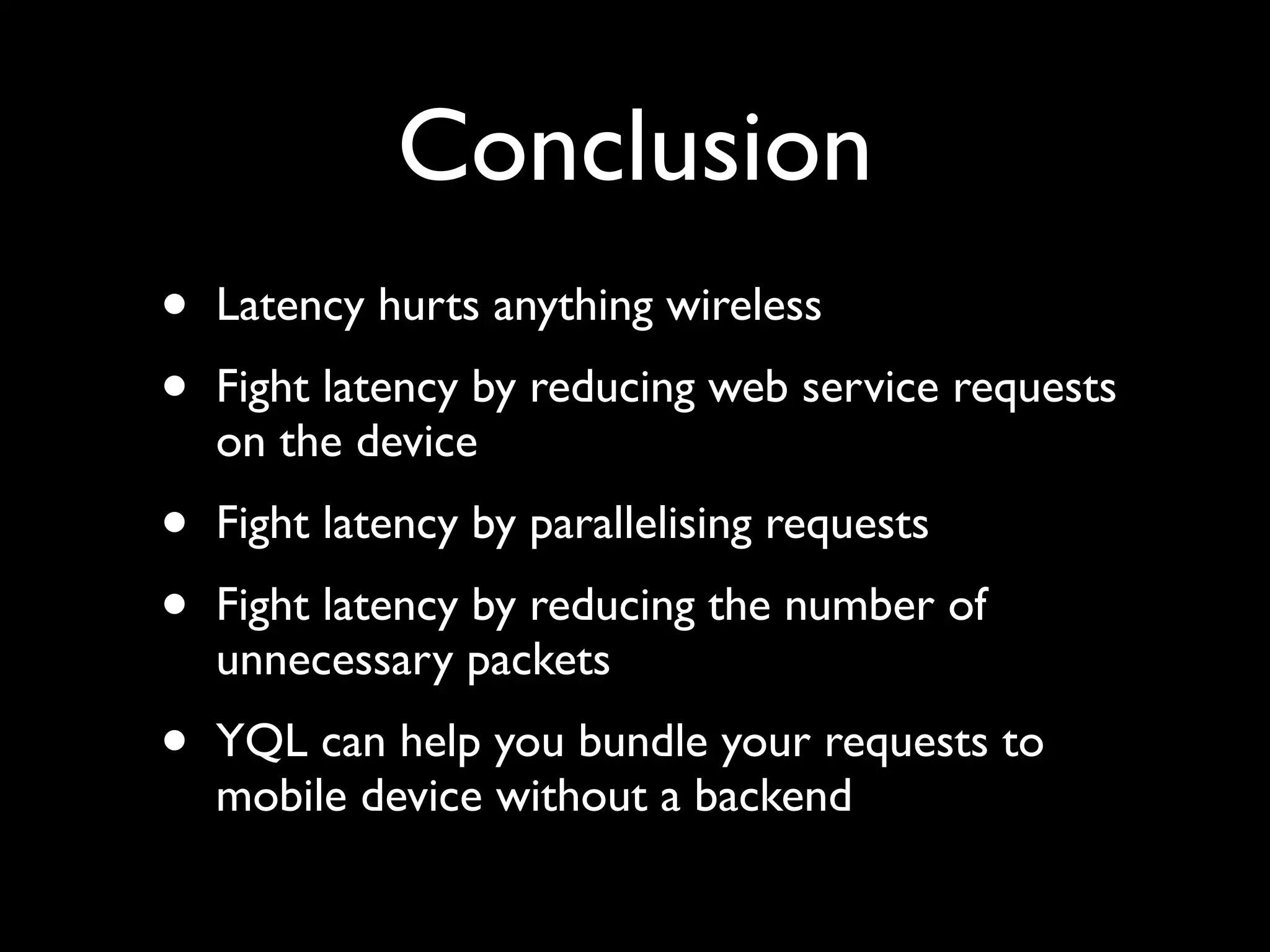 Conclusion
•   Latency hurts anything wireless
•   Fight latency by reducing web service requests
    on the device
•   Fight latency by parallelising requests
•   Fight latency by reducing the number of
    unnecessary packets
•   YQL can help you bundle your requests to
    mobile device without a backend
 