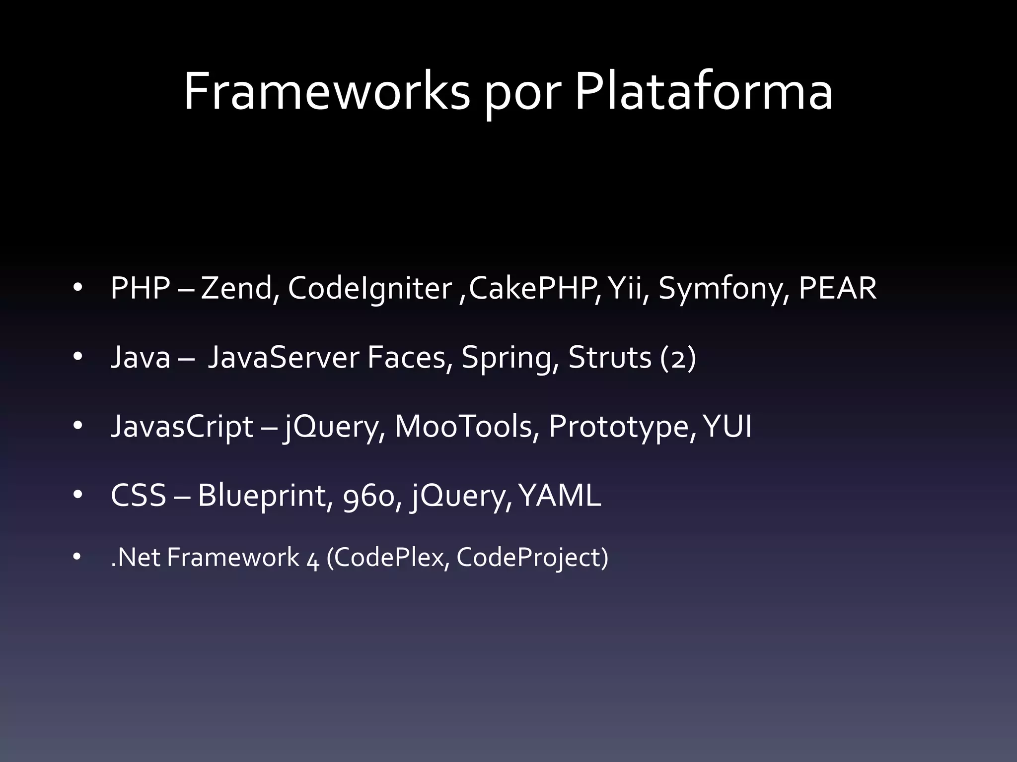 Frameworks por Plataforma


• PHP – Zend, CodeIgniter ,CakePHP, Yii, Symfony, PEAR

• Java – JavaServer Faces, Spring, Struts (2)

• JavasCript – jQuery, MooTools, Prototype, YUI

• CSS – Blueprint, 960, jQuery, YAML
• .Net Framework 4 (CodePlex, CodeProject)
 