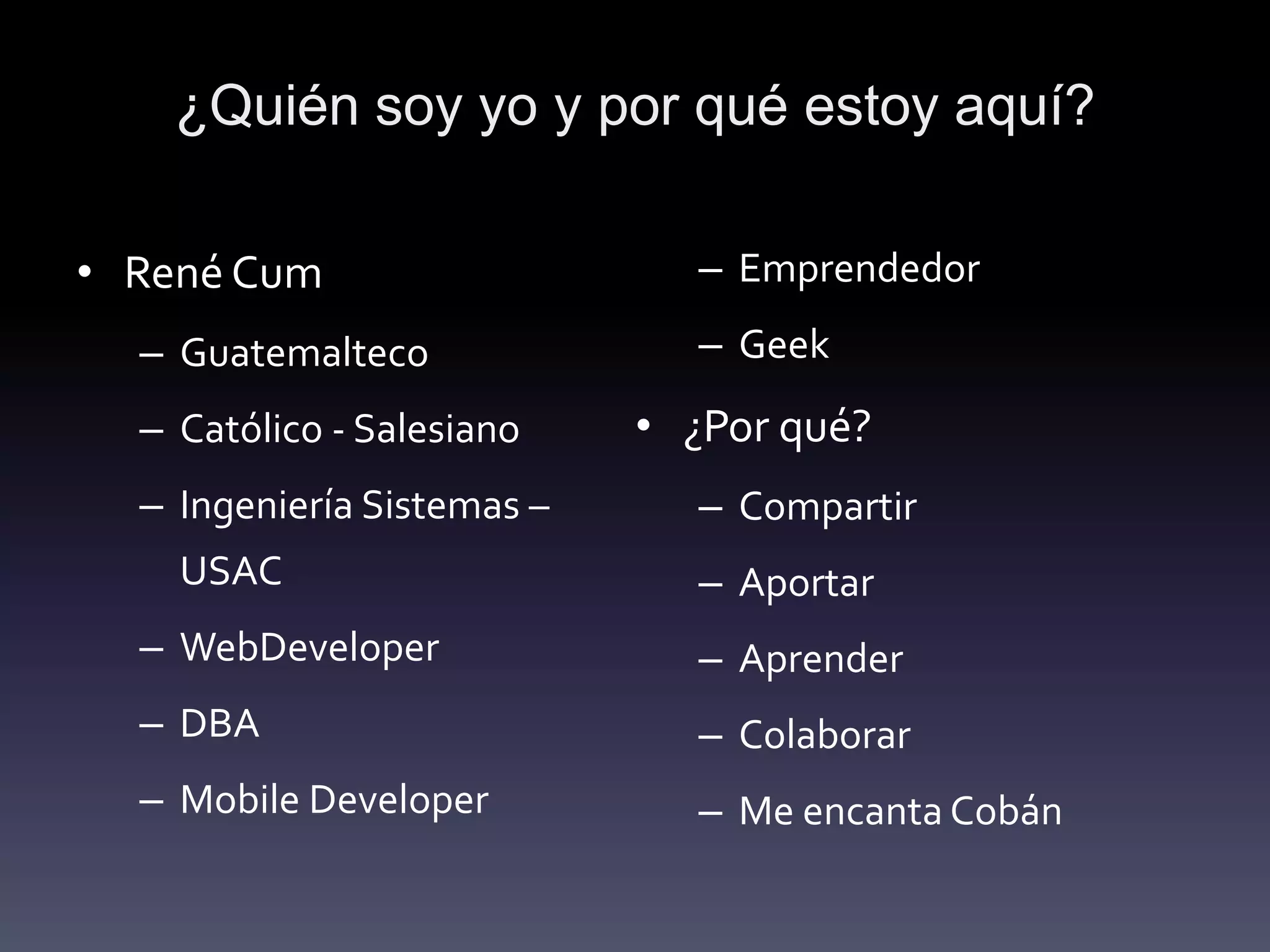 ¿Quién soy yo y por qué estoy aquí?

• René Cum                    – Emprendedor
  – Guatemalteco              – Geek
  – Católico - Salesiano    • ¿Por qué?
  – Ingeniería Sistemas –     – Compartir
    USAC                      – Aportar
  – WebDeveloper              – Aprender
  – DBA                       – Colaborar
  – Mobile Developer          – Me encanta Cobán
 