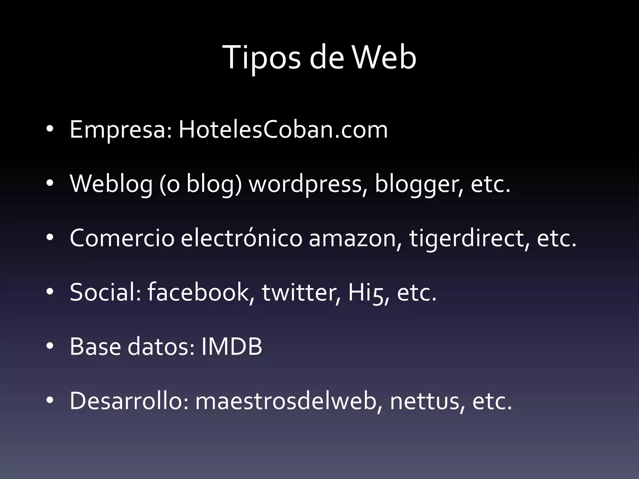 Tipos de Web
• Empresa: HotelesCoban.com

• Weblog (o blog) wordpress, blogger, etc.

• Comercio electrónico amazon, tigerdirect, etc.

• Social: facebook, twitter, Hi5, etc.

• Base datos: IMDB

• Desarrollo: maestrosdelweb, nettus, etc.
 