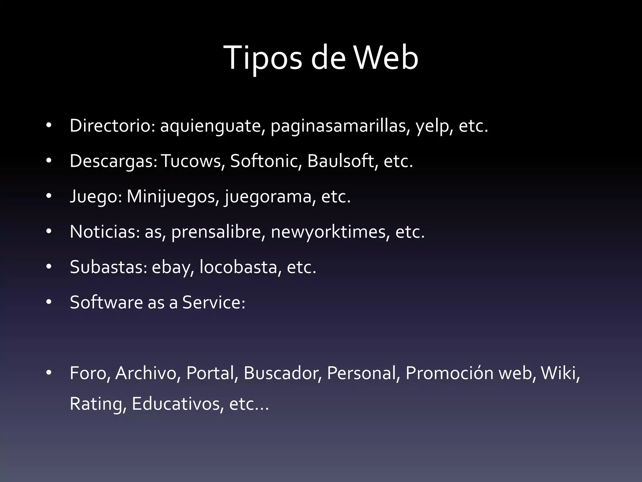 Tipos de Web
• Directorio: aquienguate, paginasamarillas, yelp, etc.
• Descargas: Tucows, Softonic, Baulsoft, etc.
• Juego: Minijuegos, juegorama, etc.
• Noticias: as, prensalibre, newyorktimes, etc.
• Subastas: ebay, locobasta, etc.
• Software as a Service:


• Foro, Archivo, Portal, Buscador, Personal, Promoción web, Wiki,
  Rating, Educativos, etc…
 