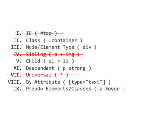 I.   ID ( #top )
  II.   Class ( .container )
 III.   Node/Element Type ( div )
  IV.   Sibling ( p + img )
   V.   Child ( ul > li )
  VI.   Descendant ( p strong )
 VII.   Universal ( * )
VIII.   By Attribute ( [type="text"] )
  IX.   Pseudo Elements/Classes ( a:hover )
 