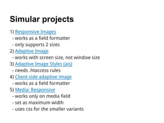 Simular projects
1) Responsive Images
 - works as a field formatter
 - only supports 2 sizes
2) Adaptive Image
 - works with screen size, not window size
3) Adaptive Image Styles (ais)
 - needs .htaccess rules
4) Client-side adaptive image
 - works as a field formatter
5) Media: Responsive
 - works only on media field
 - set as maximum width
 - uses css for the smaller variants
 