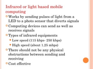 Infrared or light based mobile
computing
 Works  by sending pulses of light from a
  LED to a photo sensor that diverts signals
 Computing devices can send as well as
  receives signals
 Types of infrared equipments

   Low speed (115 kbps- 250 kbps)
   High speed (about 1.25 mbps)
 There  should not be any physical
  obstructions between sending and
  receiving
 Cost effective
 