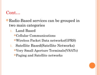 Cont…
 Radio-Basedservices can be grouped in
 two main categories
  1.   Land Based
        Cellular Communications
        Wireless Packet Data networks(GPRS)

  1.   Satellite Based(Satellite Networks)
        Very Small Aperture Terminals(VSATs)
        Paging and Satellite networks
 