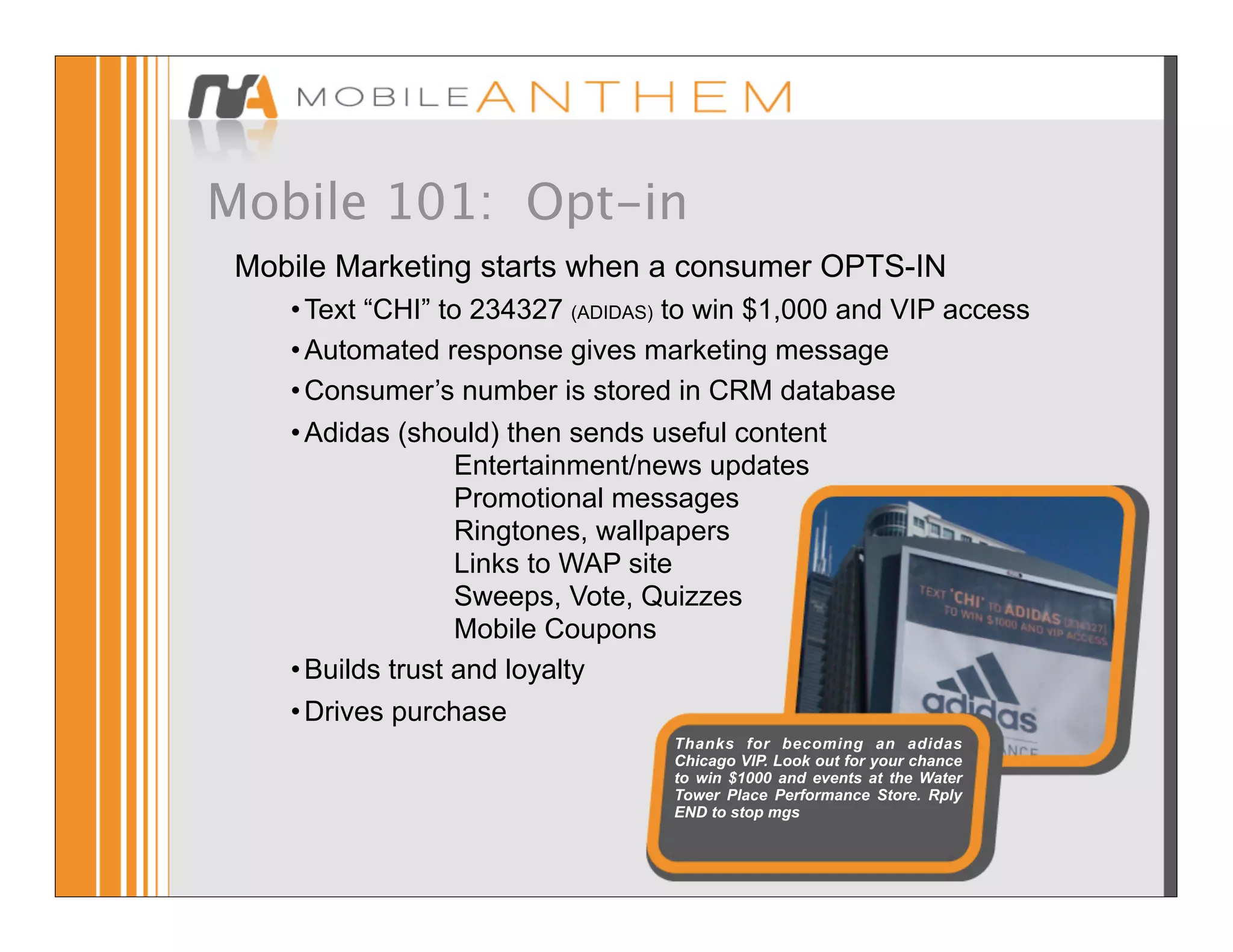 Mobile 101: Opt-in
 Mobile Marketing starts when a consumer OPTS-IN
    • Text “CHI” to 234327 (ADIDAS) to win $1,000 and VIP access
    • Automated response gives marketing message
    • Consumer’s number is stored in CRM database
    • Adidas (should) then sends useful content
                   Entertainment/news updates
                   Promotional messages
                   Ringtones, wallpapers
                   Links to WAP site
                   Sweeps, Vote, Quizzes
                   Mobile Coupons
    • Builds trust and loyalty
    • Drives purchase
                                   Thanks for becoming an adidas
                                   Chicago VIP. Look out for your chance
                                   to win $1000 and events at the Water
                                   Tower Place Performance Store. Rply
                                   END to stop mgs
 