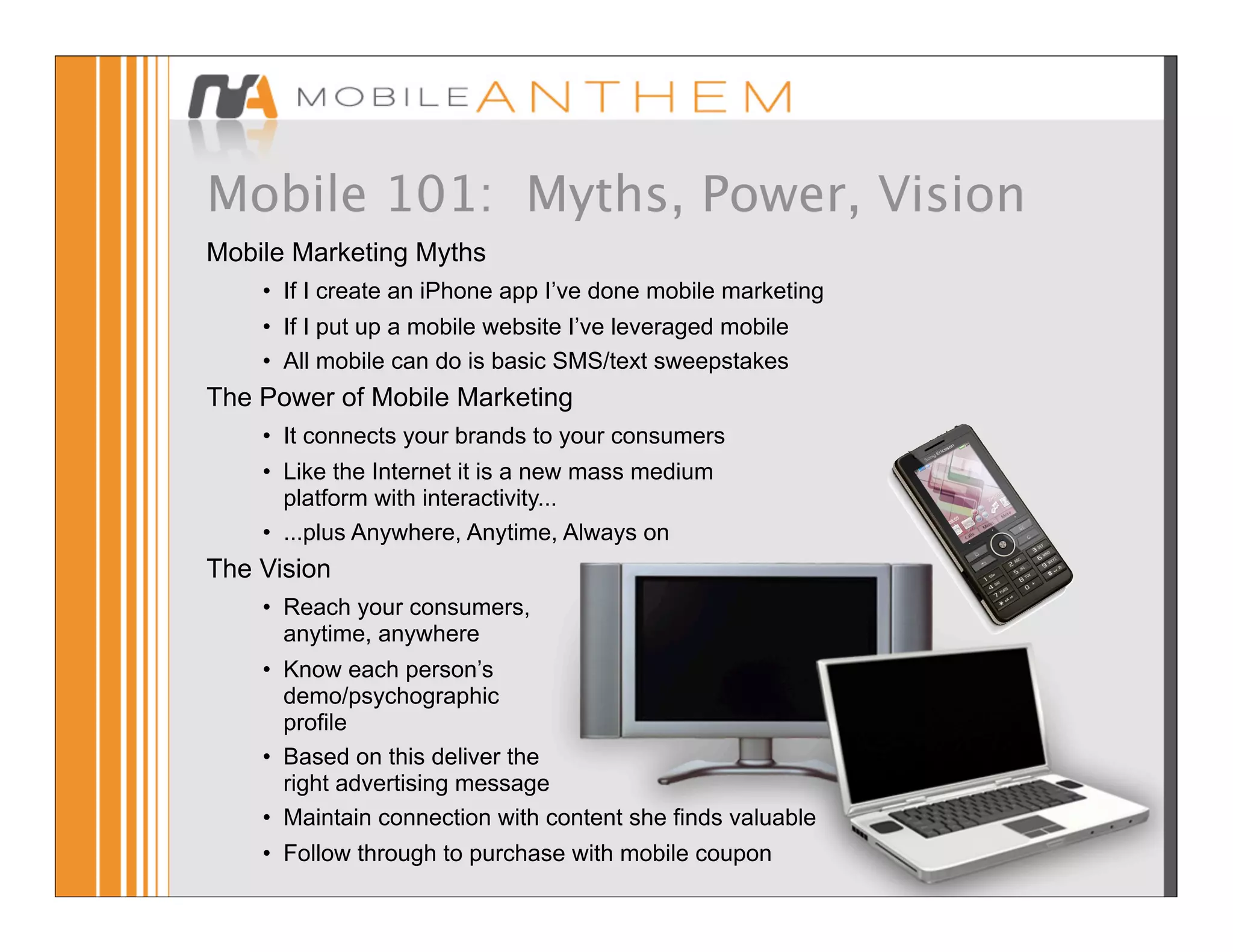 Mobile 101: Myths, Power, Vision
Mobile Marketing Myths
    • If I create an iPhone app I’ve done mobile marketing
    • If I put up a mobile website I’ve leveraged mobile
    • All mobile can do is basic SMS/text sweepstakes
The Power of Mobile Marketing
    • It connects your brands to your consumers
    • Like the Internet it is a new mass medium
      platform with interactivity...
    • ...plus Anywhere, Anytime, Always on
The Vision
    • Reach your consumers,
      anytime, anywhere
    • Know each person’s
      demo/psychographic
      profile
    • Based on this deliver the
      right advertising message
    • Maintain connection with content she finds valuable
    • Follow through to purchase with mobile coupon
 