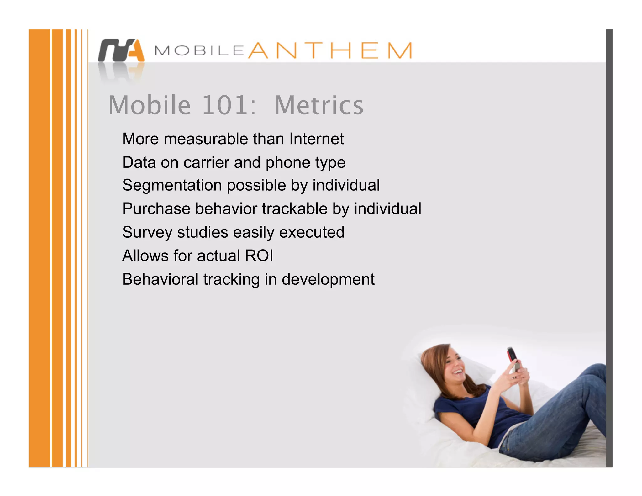Mobile 101: Metrics
 More measurable than Internet
 Data on carrier and phone type
 Segmentation possible by individual
 Purchase behavior trackable by individual
 Survey studies easily executed
 Allows for actual ROI
 Behavioral tracking in development
 
