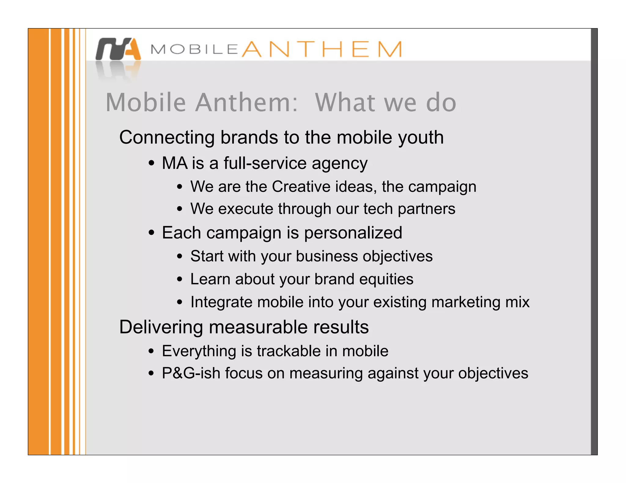 Mobile Anthem: What we do
 Connecting brands to the mobile youth
     •   MA is a full-service agency
          •   We are the Creative ideas, the campaign
          •   We execute through our tech partners
     •   Each campaign is personalized
        • Start with your business objectives
        • Learn about your brand equities
        • Integrate mobile into your existing marketing mix
 Delivering measurable results
    • Everything is trackable in mobile
    • P&G-ish focus on measuring against your objectives
 