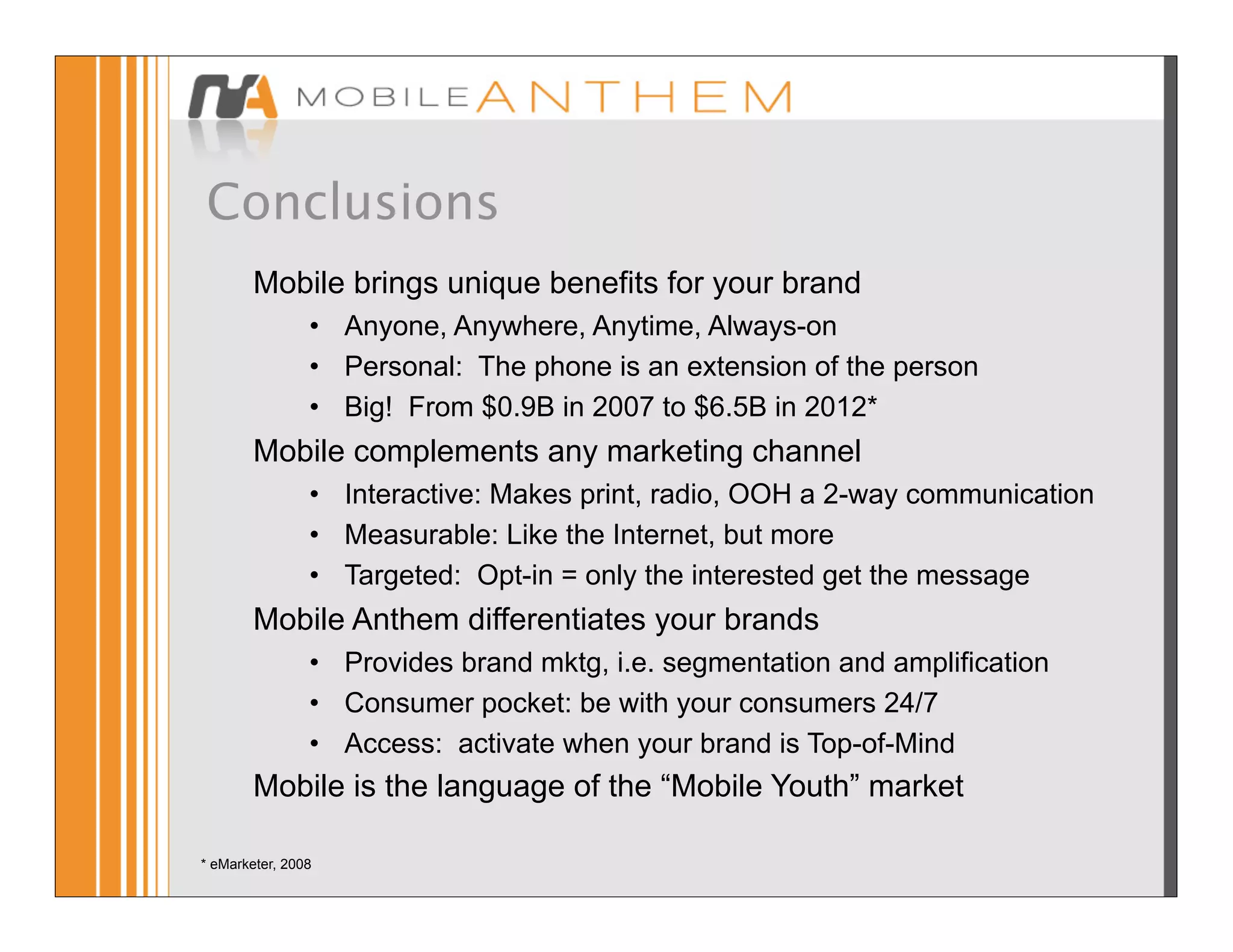 Conclusions
        Mobile brings unique benefits for your brand
                • Anyone, Anywhere, Anytime, Always-on
                • Personal: The phone is an extension of the person
                • Big! From $0.9B in 2007 to $6.5B in 2012*
        Mobile complements any marketing channel
                • Interactive: Makes print, radio, OOH a 2-way communication
                • Measurable: Like the Internet, but more
                • Targeted: Opt-in = only the interested get the message
        Mobile Anthem differentiates your brands
                • Provides brand mktg, i.e. segmentation and amplification
                • Consumer pocket: be with your consumers 24/7
                • Access: activate when your brand is Top-of-Mind
        Mobile is the language of the “Mobile Youth” market

* eMarketer, 2008
 