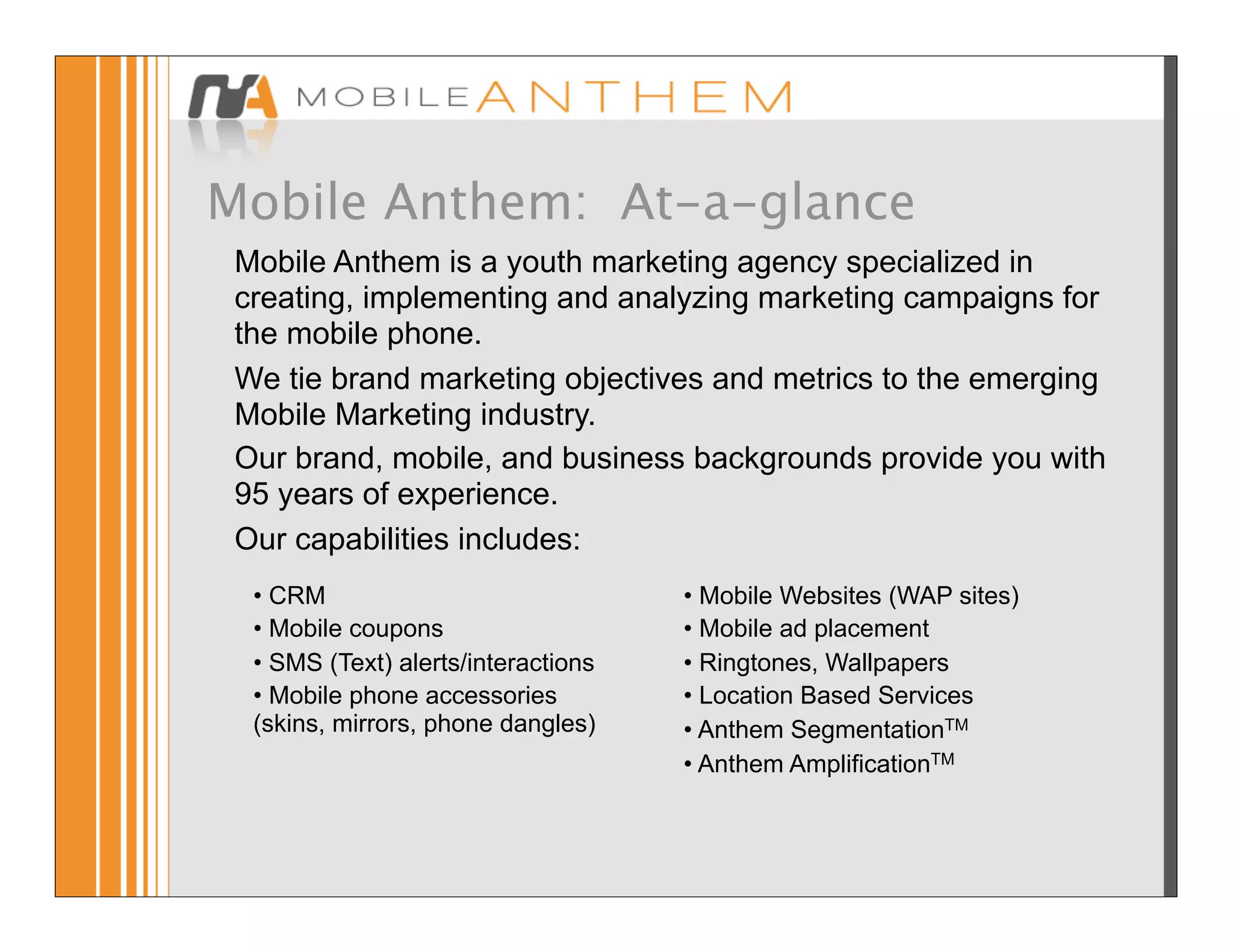 Mobile Anthem: At-a-glance
 Mobile Anthem is a youth marketing agency specialized in
 creating, implementing and analyzing marketing campaigns for
 the mobile phone.
 We tie brand marketing objectives and metrics to the emerging
 Mobile Marketing industry.
 Our brand, mobile, and business backgrounds provide you with
 95 years of experience.
 Our capabilities includes:
  • CRM                              • Mobile Websites (WAP sites)
  • Mobile coupons                   • Mobile ad placement
  • SMS (Text) alerts/interactions   • Ringtones, Wallpapers
  • Mobile phone accessories         • Location Based Services
  (skins, mirrors, phone dangles)    • Anthem SegmentationTM
                                     • Anthem AmplificationTM
 