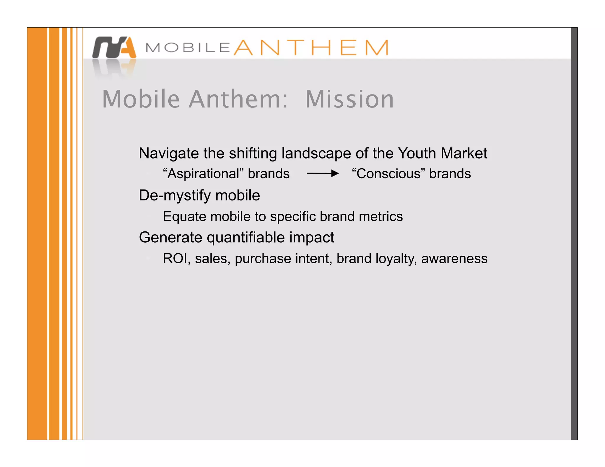 Mobile Anthem: Mission

  Navigate the shifting landscape of the Youth Market
   • “Aspirational” brands          “Conscious” brands
  De-mystify mobile
   • Equate mobile to specific brand metrics
  Generate quantifiable impact
   • ROI, sales, purchase intent, brand loyalty, awareness
 