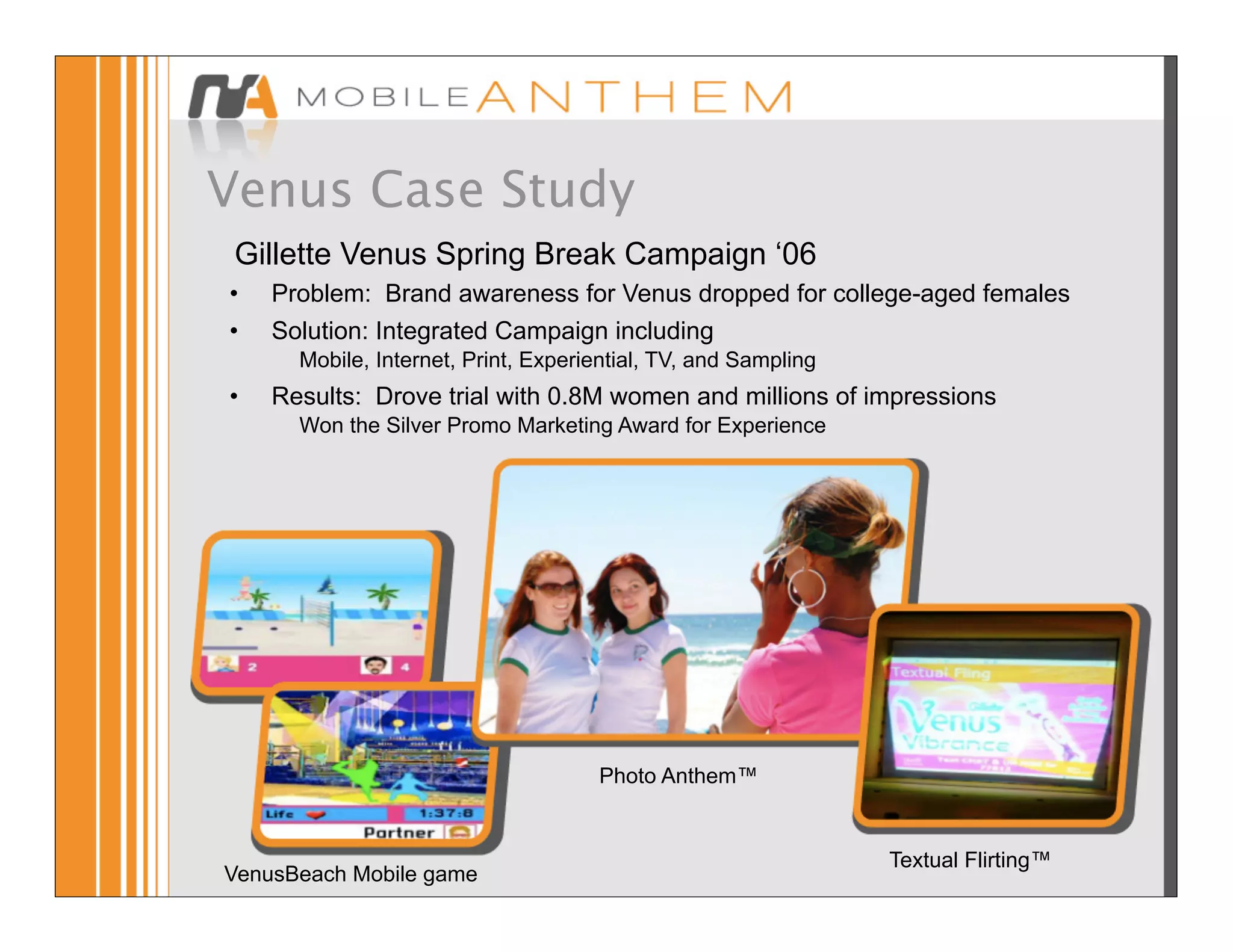 Venus Case Study
 Gillette Venus Spring Break Campaign ‘06
•   Problem: Brand awareness for Venus dropped for college-aged females
•   Solution: Integrated Campaign including
      Mobile, Internet, Print, Experiential, TV, and Sampling
•   Results: Drove trial with 0.8M women and millions of impressions
      Won the Silver Promo Marketing Award for Experience




                                     Photo Anthem™


                                                                Textual Flirting™
VenusBeach Mobile game
 