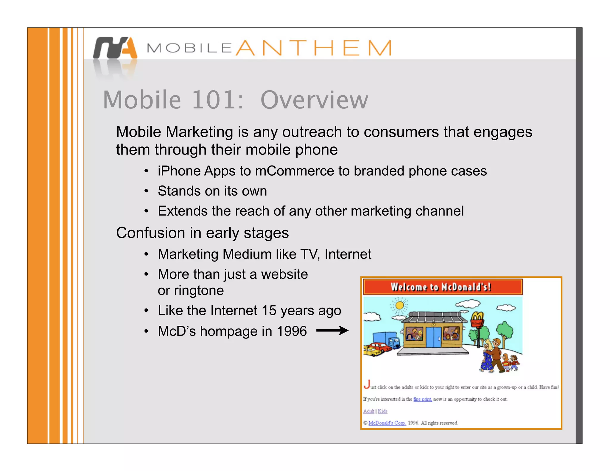 Mobile 101: Overview
 Mobile Marketing is any outreach to consumers that engages
 them through their mobile phone
     • iPhone Apps to mCommerce to branded phone cases
     • Stands on its own
     • Extends the reach of any other marketing channel
 Confusion in early stages
     • Marketing Medium like TV, Internet
     • More than just a website
       or ringtone
     • Like the Internet 15 years ago
     • McD’s hompage in 1996
 