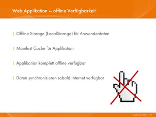 Web Applikation – offline Verfügbarkeit



I Offline Storage (LocalStorage) für Anwenderdaten


I Manifest Cache für Applikation


I Applikation komplett offline verfügbar


I Daten synchronisieren sobald Internet verfügbar




                                                     Mayflower GmbH I 18
 