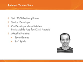 Referent: Thomas Steur



I Seit 2008 bei Mayflower
I Senior Developer
I Co-Developer der offiziellen
  Piwik Mobile App für iOS & Android
I Aktuelle Projekte:
  • SevenGames
  • Sat1Spiele




                                       Mayflower GmbH I 3
 