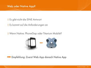 Web oder Native App?



I Es gibt nicht die EINE Antwort
I Es kommt auf die Anforderungen an


I Wenn Native: PhoneGap oder Titanium Mobile?




   Empfehlung: Zuerst Web App danach Native App


                                                  Mayflower GmbH I 32
 