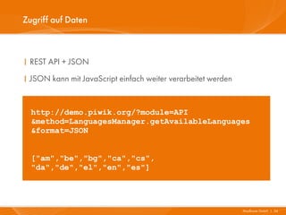 Zugriff auf Daten



I REST API + JSON
I JSON kann mit JavaScript einfach weiter verarbeitet werden


  http://demo.piwik.org/?module=API
  &method=LanguagesManager.getAvailableLanguages
  &format=JSON


  ["am","be","bg","ca","cs",
  "da","de","el","en","es"]




                                                               Mayflower GmbH I 34
 