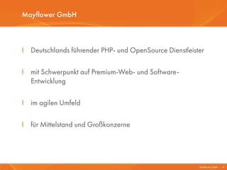 Mayflower GmbH



I Deutschlands führender PHP- und OpenSource Dienstleister

I mit Schwerpunkt auf Premium-Web- und Software-
  Entwicklung

I im agilen Umfeld

I für Mittelstand und Großkonzerne




                                                        Mayflower GmbH I 4
 