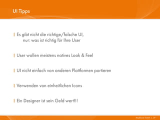 UI Tipps



I Es gibt nicht die richtige/falsche UI,
     nur: was ist richtig für Ihre User


I User wollen meistens natives Look & Feel


I UI nicht einfach von anderen Plattformen portieren


I Verwenden von einheitlichen Icons


I Ein Designer ist sein Geld wert!!!


                                                       Mayflower GmbH I 37
 